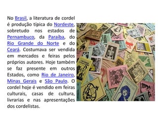 No Brasil, a literatura de cordel
é produção típica do Nordeste,
sobretudo nos estados de
Pernambuco, da Paraíba, do
Rio Grande do Norte e do
Ceará. Costumava ser vendida
em mercados e feiras pelos
próprios autores. Hoje também
se faz presente em outros
Estados, como Rio de Janeiro,
Minas Gerais e São Paulo. O
cordel hoje é vendido em feiras
culturais, casas de cultura,
livrarias e nas apresentações
dos cordelistas.
 