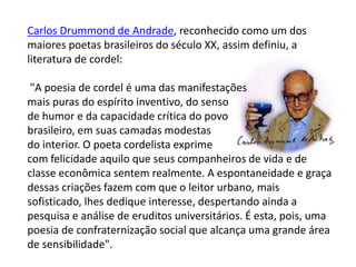 Carlos Drummond de Andrade, reconhecido como um dos
maiores poetas brasileiros do século XX, assim definiu, a
literatura de cordel:
"A poesia de cordel é uma das manifestações
mais puras do espírito inventivo, do senso
de humor e da capacidade crítica do povo
brasileiro, em suas camadas modestas
do interior. O poeta cordelista exprime
com felicidade aquilo que seus companheiros de vida e de
classe econômica sentem realmente. A espontaneidade e graça
dessas criações fazem com que o leitor urbano, mais
sofisticado, lhes dedique interesse, despertando ainda a
pesquisa e análise de eruditos universitários. É esta, pois, uma
poesia de confraternização social que alcança uma grande área
de sensibilidade".
 