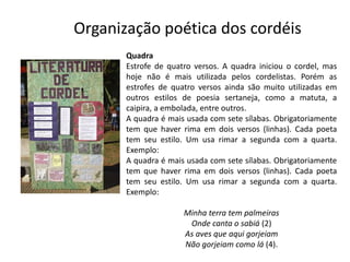 Organização poética dos cordéis
Quadra
Estrofe de quatro versos. A quadra iniciou o cordel, mas
hoje não é mais utilizada pelos cordelistas. Porém as
estrofes de quatro versos ainda são muito utilizadas em
outros estilos de poesia sertaneja, como a matuta, a
caipira, a embolada, entre outros.
A quadra é mais usada com sete sílabas. Obrigatoriamente
tem que haver rima em dois versos (linhas). Cada poeta
tem seu estilo. Um usa rimar a segunda com a quarta.
Exemplo:
A quadra é mais usada com sete sílabas. Obrigatoriamente
tem que haver rima em dois versos (linhas). Cada poeta
tem seu estilo. Um usa rimar a segunda com a quarta.
Exemplo:
Minha terra tem palmeiras
Onde canta o sabiá (2)
As aves que aqui gorjeiam
Não gorjeiam como lá (4).
 