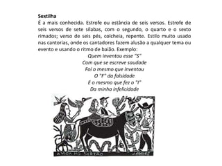 Sextilha
É a mais conhecida. Estrofe ou estância de seis versos. Estrofe de
seis versos de sete sílabas, com o segundo, o quarto e o sexto
rimados; verso de seis pés, colcheia, repente. Estilo muito usado
nas cantorias, onde os cantadores fazem alusão a qualquer tema ou
evento e usando o ritmo de baião. Exemplo:
Quem inventou esse "S"
Com que se escreve saudade
Foi o mesmo que inventou
O "F" da falsidade
E o mesmo que fez o "I"
Da minha infelicidade
 