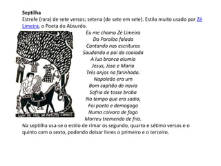 Septilha
Estrofe (rara) de sete versos; setena (de sete em sete). Estilo muito usado por Zé
Limeira, o Poeta do Absurdo.
Eu me chamo Zé Limeira
Da Paraiba falada
Cantando nas escrituras
Saudando o pai da coaiada
A lua branca alumia
Jesus, Jose e Maria
Três anjos na farinhada.
Napoleão era um
Bom capitão de navio
Sofria de tosse braba
No tempo que era sadio,
Foi poeta e demagogo
Numa coivara de fogo
Morreu tremendo de frio.
Na septilha usa-se o estilo de rimar os segundo, quarto e sétimo versos e o
quinto com o sexto, podendo deixar livres o primeiro e o terceiro.
 