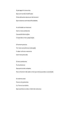 A paisagemé umavista
Que vemsendomodificada
Pelasobrasda naturezae dohomem
Que estamossentindodificuldades.
A sociedade se relaciona
Com o meioambiente
Causandodestruições
E trazendoo mal a população.
O homemprecisa
Ter maisconsciênciae educação
E saber utilizaranatureza
Com maisprecisão.
O meioambiente
É um processo
Que precisade cuidados
Poiso homemnãosabe o mal que estácausandoa sociedade.
O sistemasolar
Possui oitoplanetas
E a Terra é um deles
Que acontece a vidae o bemda natureza.
 