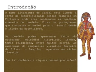 Introdução
O nome Literatura de Cordel está ligado à
forma de comercialização desses folhetos em
Portugal, onde eram pendurados em cordões,
chamados de cordéis. Foram os portugueses
que trouxeram o cordel para o Brasil desde
o início da colonização.

Os   cordéis   podem   apresentar   fatos   do
cotidiano,   episódios   históricos,   lendas,
temas religiosos, entre muitos outros. As
aventuras do cangaceiro Virgulino Ferreira
da Silva,    o Lampião,    aparecem em vários
livretos.

Que tal conhecer a riqueza dessas produções?
 