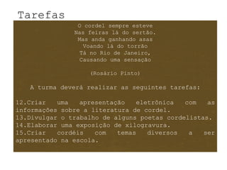 Tarefas
                O cordel sempre esteve
               Nas feiras lá do sertão.
                Mas anda ganhando asas
                 Voando lá do torrão
                Tá no Rio de Janeiro,
                Causando uma sensação

                   (Rosário Pinto)

   A turma deverá realizar as seguintes tarefas:

12.Criar   uma   apresentação   eletrônica   com   as
informações sobre a literatura de cordel.
13.Divulgar o trabalho de alguns poetas cordelistas.
14.Elaborar uma exposição de xilogravura.
15.Criar   cordéis   com   temas   diversos   a   ser
apresentado na escola.
 