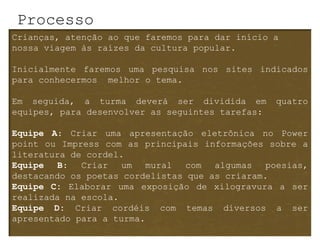 Processo
Crianças, atenção ao que faremos para dar início a
nossa viagem às raízes da cultura popular.

Inicialmente faremos uma pesquisa nos sites indicados
para conhecermos melhor o tema.

Em seguida, a turma deverá ser dividida em        quatro
equipes, para desenvolver as seguintes tarefas:

Equipe A: Criar uma apresentação eletrônica no Power
point ou Impress com as principais informações sobre a
literatura de cordel.
Equipe   B:  Criar   um   mural  com  algumas   poesias,
destacando os poetas cordelistas que as criaram.
Equipe C: Elaborar uma exposição de xilogravura a ser
realizada na escola.
Equipe D: Criar cordéis com temas diversos a ser
apresentado para a turma.
 
