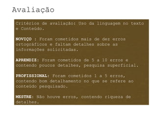 Avaliação
Critérios de avaliação: Uso da linguagem no texto
e Conteúdo.

NOVIÇO : Foram cometidos mais de dez erros
ortográficos e faltam detalhes sobre as
informações solicitadas.

APRENDIZ: Foram cometidos de 5 a 10 erros e
contendo poucos detalhes, pesquisa superficial.

PROFISSIONAL: Foram cometidos 1 a 5 erros,
contendo bom detalhamento no que se refere ao
conteúdo pesquisado.

MESTRE: Não houve erros, contendo riqueza de
detalhes.
 