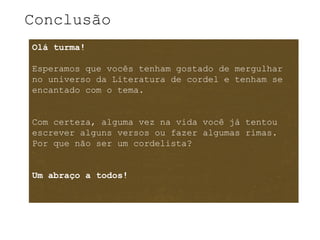 Conclusão
Olá turma!

Esperamos que vocês tenham gostado de mergulhar
no universo da Literatura de cordel e tenham se
encantado com o tema.


Com certeza, alguma vez na vida você já tentou
escrever alguns versos ou fazer algumas rimas.
Por que não ser um cordelista?


Um abraço a todos!
 