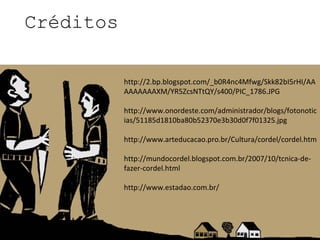 Créditos

           http://2.bp.blogspot.com/_b0R4nc4Mfwg/Skk82bI5rHI/AA
           AAAAAAAXM/YR5ZcsNTtQY/s400/PIC_1786.JPG

           http://www.onordeste.com/administrador/blogs/fotonotic
           ias/51185d1810ba80b52370e3b30d0f7f01325.jpg

           http://www.arteducacao.pro.br/Cultura/cordel/cordel.htm

           http://mundocordel.blogspot.com.br/2007/10/tcnica-de-
           fazer-cordel.html

           http://www.estadao.com.br/
 