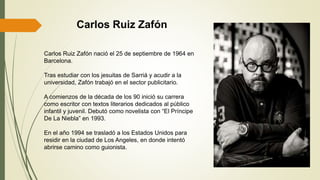 Carlos Ruiz Zafón nació el 25 de septiembre de 1964 en
Barcelona.
Tras estudiar con los jesuitas de Sarriá y acudir a la
universidad, Zafón trabajó en el sector publicitario.
A comienzos de la década de los 90 inició su carrera
como escritor con textos literarios dedicados al público
infantil y juvenil. Debutó como novelista con “El Príncipe
De La Niebla” en 1993.
En el año 1994 se trasladó a los Estados Unidos para
residir en la ciudad de Los Angeles, en donde intentó
abrirse camino como guionista.
Carlos Ruiz Zafón
 