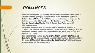 Zafón fue influenciado por autores como Fedor Dostoievski, Leon Tolstoi o
Charles Dickens, prosiguió su carrera con títulos de misterio como “El
Palacio De La Medianoche” (1994), historia ambientada en la ciudad de
Calcuta en los años 30; “Las Luces De Septiembre” y “Marina”.
Con “La Sombra Del Viento” (2001), Carlos Ruiz Zafón se reveló
internacionalmente.
La novela, ambientada en la Barcelona de la posguerra, muestra la
obsesión por parte de un joven llamado Daniel Sempere con la figura de un
escritor de nombre Julián Carax, el olvidado autor de un libro titulado “La
Sombra Del Viento”.
Con posterioridad publicó “El Juego Del Ángel” (2008) y “El Prisionero
Del Cielo” (2011), segunda novela con el protagonismo de Daniel Sempere.
En el año 2016 publicó “El Laberinto De Los Espíritus”, la tercera historia
protagonizada por Daniel Sempere.
ROMANCES
 