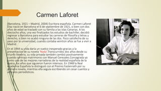 Carmen Laforet
(Barcelona, 1921 – Madrid, 2004) Escritora española. Carmen Laforet
Díaz nació en Barcelona el 6 de septiembre de 1921, si bien con dos
años de edad se trasladó con su familia a las islas Canarias. A los
dieciocho años, una vez finalizados los estudios de bachiller, decidió
regresar a Barcelona para estudiar las carreras de filosofía y letras y
derecho, si bien no acabó ninguna de las dos. Poco satisfecha de su
paso por la universidad, cuando contaba veintiún años se fue a vivir a
Madrid.
En el 1944 su vida daría un vuelco inesperado gracias a la
presentacion de su novela 'Nada'.Transcurridos dos años desde su
triunfo literario, su vida privada también cambió positivamente
cuando contrajo matrimonio con Manuel Cerezales.Consagrada ya
como una de las mejores narradoras de la realidad española de la
época, los años que siguieron fueron intensos. En 1948 la Real
Academia Española la distinguió con el Premio Fastenrath por su
primera novela, mientras ella seguía escribiendo sin cesar cuentos y
artículos periodísticos.
 