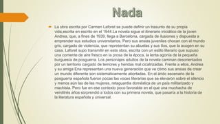  La obra escrita por Carmen Laforet se puede definir un trasunto de su propia
vida,escrita en escrito en el 1944.La novela sigue el itinerario iniciático de la joven
Andrea, que, a fines de 1939, llega a Barcelona, cargada de ilusiones y dispuesta a
emprender sus estudios universitarios. Pero sus ansias juveniles chocan con el mundo
gris, cargado de violencia, que representan su abuelas y sus tíos, que la acogen en su
casa. Laforet supo transmitir en esta obra, escrita con un estilo literario que supuso
una corriente de aire fresco en la prosa de la época, la lenta agonía de la pequeña
burguesía de posguerra. Los personajes adultos de la novela caminan desorientados
por un territorio cargado de temores y heridas mal cicatrizadas. Frente a ellos, Andrea
y su amiga Ena representan una nueva generación que ve cómo sus ansias de crear
un mundo diferente son sistemáticamente abortadas. En el árido escenario de la
posguerra española fueron pocas las voces literarias que se elevaron sobre el silencio
y menos aún las de las mujeres, retaguardia doméstica de un país militarizado y
machista. Pero fue en ese contexto poco favorable en el que una muchacha de
veintitrés años sorprendió a todos con su primera novela, que pasaría a la historia de
la literatura española y universal.
 