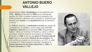 ANTONIO BUERO
VALLEJO
Antonio Buero Vallejo (Guadalajara, 29 de septiembre de
1916 – Madrid, 29 de abril de 2000) fue un dramaturgo
español. En 1936, al estallar la guerra civil española, sus
padres prohíben a alistarse como voluntario y, abandona sus
estudios para ayudar a los republicanos que se opusieron
a Franco.
En 1939 fue detenido y condenado a muerte por cargos de
«pertenencia a la rebelión». Unos meses más tarde fue
indultado y liberado de la cárcel en 1946. Recuperada su
libertad, Vallejo se establece en España y vuelve a cultivar
su antigua vocación pictórica, que pasará, sin embargo,
eclipsado en 1949, el año en que ganó el "Premio Lope de
Vega" para su obra teatral Historia de una escalera. Su
obra confirma su talento, le hizo famoso y, en 1971, le valió
la entrada a la "Real Academia Española, recibiendo el
Premio Nacional de las letras españolas en 1996 y el
Premio Cervantes en 1986.
 