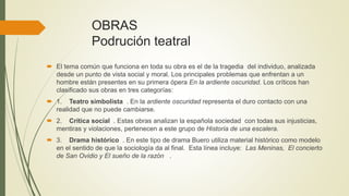 OBRAS
Podrución teatral
 El tema común que funciona en toda su obra es el de la tragedia del individuo, analizada
desde un punto de vista social y moral. Los principales problemas que enfrentan a un
hombre están presentes en su primera ópera En la ardiente oscuridad. Los críticos han
clasificado sus obras en tres categorías:
 1. Teatro simbolista . En la ardiente oscuridad representa el duro contacto con una
realidad que no puede cambiarse.
 2. Crítica social . Estas obras analizan la española sociedad con todas sus injusticias,
mentiras y violaciones, pertenecen a este grupo de Historia de una escalera.
 3. Drama histórico . En este tipo de drama Buero utiliza material histórico como modelo
en el sentido de que la sociología da al final. Esta línea incluye: Las Meninas, El concierto
de San Ovidio y El sueño de la razón .
 