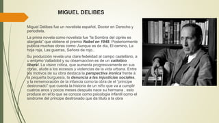 MIGUEL DELIBES
Miguel Delibes fue un novelista español, Doctor en Derecho y
periodista.
La prima novela como novelista fue “la Sombra del ciprés es
alargada” que obtiene el premio Nobel en 1948. Posteriormente
publica muchas obras como: Aunque es de dia, El camino, La
hoja roja, Las guerras, Señora de rojo..
Su producción revela una clara fedelidad al campo castellano, a
u entorno Valladolid y su observaccìon es de un cattolico
liberal. La vision critica, que aumenta progresivamente en sus
obras, alude a los excesos y violencias de la vida urbana. Entre
los motivos de su obra destaca la perspectiva ironica frente à
la pequeña burguesía, la denuncia a las injusticias sociales,
y la rememoración de la infancia como la obra de el “principe
destronado” que cuenta la historia de un niño que va a cumplir
cuatros anos y pocos meses después nace su hermana , esto
produce en el lo que se conoce como psicologia infantil como el
sindrome del principe destronado que da titulo a la obra
 