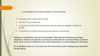 La tematica de la obra se basa su cinco puntos:
 la familia como nucleo del dia a dia,
 el valor de la convivencia,
 la discusion moral sobre la répression de las ideas por agradar al padre de
familia,
 la libertad y la infancia como epoca de pureza e inconcencia.
Delibes es considerado unos de los principales referentes de la literatura en lengua
española y obtiene a lo largo de su carrera en ambito literario: el premio Nobel, el premio
de la critica, el premio Nacional de las Letras Españolas y el premio Miguel de Cervantes.
En fin Delibes muere el 12 de marzo de 2010 reconocido como novelista màs importante
de esta epoca.
 
