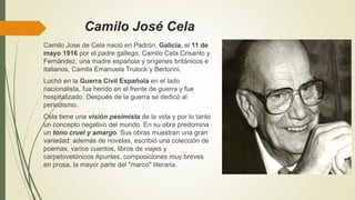 Camilo José Cela
Camilo Jose de Cela nació en Padrón, Galicia, el 11 de
mayo 1916 por el padre gallego, Camilo Cela Crisanto y
Fernández, una madre española y orígenes británicos e
italianos, Camila Emanuela Trulock y Bertorini.
Luchó en la Guerra Civil Española en el lado
nacionalista, fue herido en el frente de guerra y fue
hospitalizado. Después de la guerra se dedicò al
periodismo.
Cela tiene una visión pesimista de la vida y por lo tanto
un concepto negativo del mundo. En su obra predomina
un tono cruel y amargo. Sus obras muestran una gran
variedad: además de novelas, escribió una colección de
poemas, varios cuentos, libros de viajes y
carpetovetónicos Apuntes, composiciones muy breves
en prosa, la mayor parte del "marco" literaria.
 
