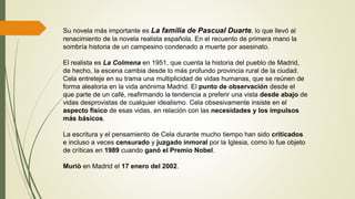Su novela más importante es La familia de Pascual Duarte, lo que llevó al
renacimiento de la novela realista española. En el recuento de primera mano la
sombría historia de un campesino condenado a muerte por asesinato.
El realista es La Colmena en 1951, que cuenta la historia del pueblo de Madrid,
de hecho, la escena cambia desde lo más profundo provincia rural de la ciudad.
Cela entreteje en su trama una multiplicidad de vidas humanas, que se reúnen de
forma aleatoria en la vida anónima Madrid. El punto de observación desde el
que parte de un café, reafirmando la tendencia a preferir una vista desde abajo de
vidas desprovistas de cualquier idealismo. Cela obsesivamente insiste en el
aspecto físico de esas vidas, en relación con las necesidades y los impulsos
más básicos.
La escritura y el pensamiento de Cela durante mucho tiempo han sido criticados
e incluso a veces censurado y juzgado inmoral por la Iglesia, como lo fue objeto
de críticas en 1989 cuando ganó el Premio Nobel.
Muriò en Madrid el 17 enero del 2002.
 