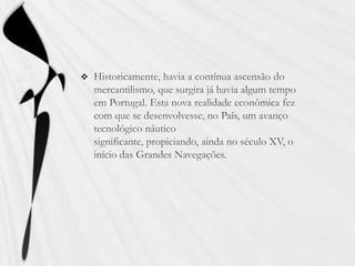 Historicamente, havia a contínua ascensão do mercantilismo, que surgira já havia algum tempo em Portugal. Esta nova realidade econômica fez com que se desenvolvesse, no País, um avanço tecnológico náutico significante, propiciando, ainda no século XV, o início das Grandes Navegações.