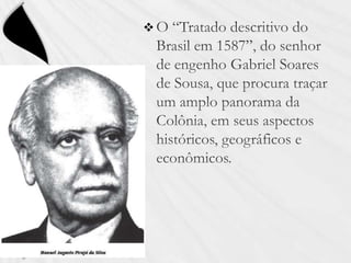 O “Tratado descritivo do Brasil em 1587”, do senhor de engenho Gabriel Soares de Sousa, que procura traçar um amplo panorama da Colônia, em seus aspectos históricos, geográficos e econômicos.