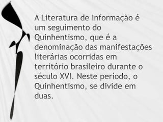 A Literatura de Informação é um seguimento do Quinhentismo, que é a denominação das manifestações literárias ocorridas em território brasileiro durante o século XVI. Neste período, o Quinhentismo, se divide em duas. 