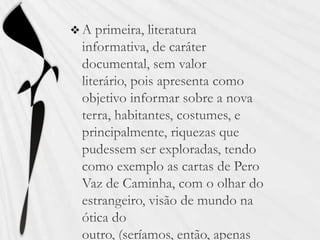 A primeira, literatura informativa, de caráter documental, sem valor literário, pois apresenta como objetivo informar sobre a nova terra, habitantes, costumes, e principalmente, riquezas que pudessem ser exploradas, tendo como exemplo as cartas de Pero Vaz de Caminha, com o olhar do estrangeiro, visão de mundo na ótica do outro, (seríamos, então, apenas “objeto” exótico).
