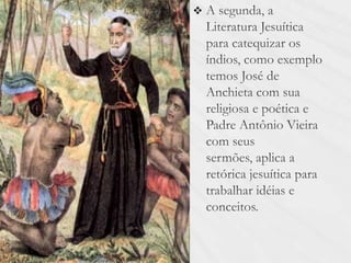A segunda, a Literatura Jesuítica para catequizar os índios, como exemplo temos José de Anchieta com sua religiosa e poética e Padre Antônio Vieira com seus sermões, aplica a retórica jesuítica para trabalhar idéias e conceitos. 