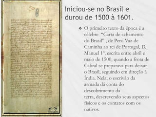 Iniciou-se no Brasil e durou de 1500 à 1601.O primeiro texto da época é a célebre  “Carta de achamento do Brasil” , de Pero Vaz de Caminha ao rei de Portugal, D. Manuel 1º, escrita entre abril e maio de 1500, quando a frota de Cabral se preparava para deixar o Brasil, seguindo em direção á Índia. Nela, o escrivão da armada dá conta do descobrimento da terra, descrevendo seus aspectos físicos e os contatos com os nativos. 