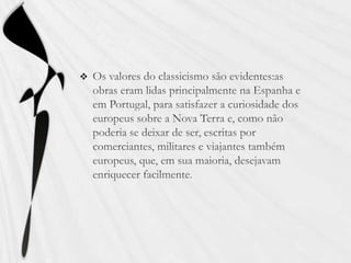 Os valores do classicismo são evidentes:as obras eram lidas principalmente na Espanha e em Portugal, para satisfazer a curiosidade dos europeus sobre a Nova Terra e, como não poderia se deixar de ser, escritas por comerciantes, militares e viajantes também europeus, que, em sua maioria, desejavam enriquecer facilmente. 