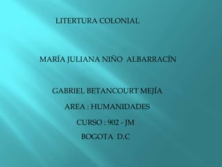 MARÍA JULIANA NIÑO ALBARRACÍN
LITERTURA COLONIAL
GABRIEL BETANCOURT MEJÍA
AREA : HUMANIDADES
CURSO : 902 - JM
BOGOTA D.C
 
