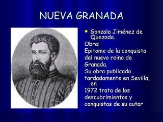 NUEVA GRANADA Gonzalo Jiménez de Quezada. Obra: Epitome de la conquista  del nuevo reino de  Granada. Su obra publicada  tardadamente en Sevilla, en  1972 trata de los  descubrimientos y  conquistas de su autor 