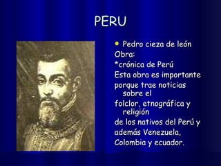 PERU Pedro cieza de león Obra: *crónica de Perú Esta obra es importante  porque trae noticias sobre el  folclor, etnográfica y religión  de los nativos del Perú y  además Venezuela,  Colombia y ecuador. 