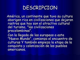 DESCRIPCION América, un continente que tuvo su cultura aborigen rica en civilizaciones que dejaron rastros que hoy son el atractivo cultural del turismo, "las civilizaciones precolombinas".  Con la llegada de los europeos a este "Nuevo Mundo", comienza el encuentro de  culturas Y también empieza la etapa de la conquista y colonización de los pueblos americanos.  
