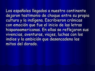 Los españoles llegados a nuestro continente dejaron testimonio de choque entre su propia cultura y la indígena. Escribieron crónicas con emoción que fue el inicio de las letras hispanoamericanas. En ellas se reflejaron sus vivencias, aventuras, viajes, luchas con los indios y la ambición que desencadeno los mitos del dorado.  