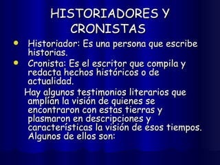 HISTORIADORES Y CRONISTAS   Historiador: Es una persona que escribe historias. Cronista: Es el escritor que compila y redacta hechos históricos o de actualidad.  Hay algunos testimonios literarios que amplían la visión de quienes se encontraron con estas tierras y plasmaron en descripciones y características la visión de esos tiempos. Algunos de ellos son: 