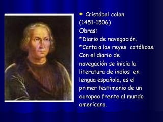 Cristóbal colon  (1451-1506) Obras:  *Diario de navegación. *Carta a los reyes  católicos. Con el diario de  navegación se inicia la  literatura de indios  en  lengua española, es el  primer testimonio de un  europeo frente al mundo  americano. 