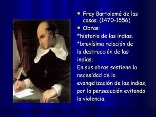 Fray Bartolomé de las casas. (1470-1556) Obras: *historia de las indias. *brevísima relación de  la destrucción de las  indias. En sus obras sostiene la  necesidad de la  evangelización de las indias,  por la persecución evitando  la violencia. 