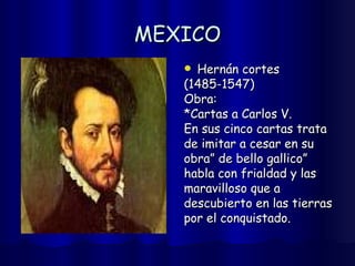 MEXICO Hernán cortes  (1485-1547) Obra: *Cartas a Carlos V. En sus cinco cartas trata  de imitar a cesar en su  obra” de bello gallico”  habla con frialdad y las  maravilloso que a  descubierto en las tierras  por el conquistado. 