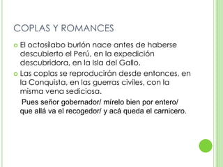 COPLAS Y ROMANCESEl octosílabo burlón nace antes de haberse descubierto el Perú, en la expedición descubridora, en la Isla del Gallo.Las coplas se reproducirán desde entonces, en la Conquista, en las guerras civiles, con la misma vena sediciosa.Pues señor gobernador/ mírelo bien por entero/ que allá va el recogedor/ y acá queda el carnicero.