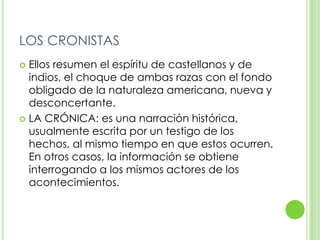 LOS CRONISTASEllos resumen el espíritu de castellanos y de indios, el choque de ambas razas con el fondo obligado de la naturaleza americana, nueva y desconcertante.LA CRÓNICA: es una narración histórica, usualmente escrita por un testigo de los hechos, al mismo tiempo en que estos ocurren. En otros casos, la información se obtiene interrogando a los mismos actores de los acontecimientos.