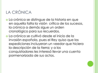 LA CRÓNICALa crónica se distingue de la historia en que  en aquella falta la visión  crítica de los sucesos, la crónica a demás sigue un orden cronológico para sus recuerdos.La crónica se cultivó desde el inicio de la invasión española, pues el Rey quiso que las expediciones incluyeran un veedor que hiciera la descripción de la tierra; y a los conquistadores les interesó llevar una cuenta pormenorizada de sus actos.