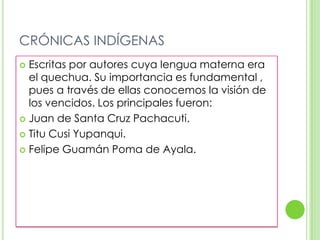 CRÓNICAS INDÍGENASEscritas por autores cuya lengua materna era el quechua. Su importancia es fundamental , pues a través de ellas conocemos la visión de los vencidos. Los principales fueron:Juan de Santa Cruz Pachacuti.Titu Cusi Yupanqui.Felipe Guamán Poma de Ayala.