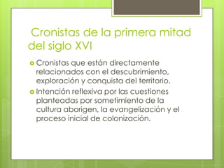 Cronistas de la primera mitad
del siglo XVI
 Cronistas

que están directamente
relacionados con el descubrimiento,
exploración y conquista del territorio.
 Intención reflexiva por las cuestiones
planteadas por sometimiento de la
cultura aborigen, la evangelización y el
proceso inicial de colonización.

 