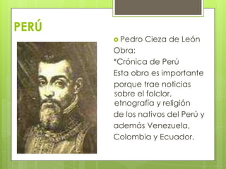 PERÚ
 Pedro

Cieza de León

Obra:
*Crónica de Perú
Esta obra es importante
porque trae noticias
sobre el folclor,
etnografía y religión
de los nativos del Perú y
además Venezuela,
Colombia y Ecuador.

 