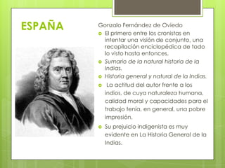 ESPAÑA

Gonzalo Fernández de Oviedo
 El primero entre los cronistas en
intentar una visión de conjunto, una
recopilación enciclopédica de todo
lo visto hasta entonces.
 Sumario de la natural historia de la
Indias.
 Historia general y natural de la Indias.


La actitud del autor frente a los
indios, de cuya naturaleza humana,
calidad moral y capacidades para el
trabajo tenía, en general, una pobre
impresión.



Su prejuicio indigenista es muy
evidente en La Historia General de la
Indias.

 