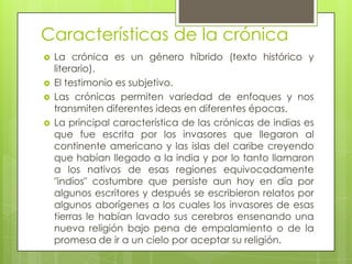 Características de la crónica
 La crónica es un género híbrido (texto histórico y
literario).
 El testimonio es subjetivo.
 Las crónicas permiten variedad de enfoques y nos
transmiten diferentes ideas en diferentes épocas.
 La principal característica de las crónicas de indias es
que fue escrita por los invasores que llegaron al
continente americano y las islas del caribe creyendo
que habían llegado a la india y por lo tanto llamaron
a los nativos de esas regiones equivocadamente
"indios" costumbre que persiste aun hoy en día por
algunos escritores y después se escribieron relatos por
algunos aborígenes a los cuales los invasores de esas
tierras le habían lavado sus cerebros ensenando una
nueva religión bajo pena de empalamiento o de la
promesa de ir a un cielo por aceptar su religión.
 