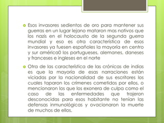  Esos invasores sedientos de oro para mantener sus
guerras en un lugar lejano mataron mas nativos que
los nazis en el holocausto de la segunda guerra
mundial y eso es otra característica de esos
invasores ya fuesen españoles la mayoría en centro
y sur américa0 los portugueses, alemanes, daneses
y franceses e ingleses en el norte
 Otra de las característica de las crónicas de indias
es que la mayoría de esas narraciones están
viciadas por la nacionalidad de sus escritores los
cuales taparon los crímenes cometidos por ellos, o
mencionaron los que los exonera de culpa como el
caso de las enfermedades que trajeron
desconocidas para esos habitante no tenían las
defensas inmunológicas y ovacionaron la muerte
de muchos de ellos.
 