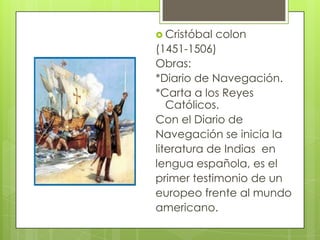  Cristóbal colon
(1451-1506)
Obras:
*Diario de Navegación.
*Carta a los Reyes
Católicos.
Con el Diario de
Navegación se inicia la
literatura de Indias en
lengua española, es el
primer testimonio de un
europeo frente al mundo
americano.
 