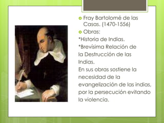  Fray Bartolomé de las
Casas. (1470-1556)
 Obras:
*Historia de Indias.
*Brevísima Relación de
la Destrucción de las
Indias.
En sus obras sostiene la
necesidad de la
evangelización de las indias,
por la persecución evitando
la violencia.
 