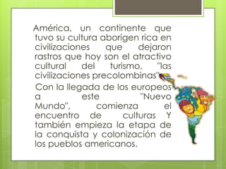 América, un continente que
tuvo su cultura aborigen rica en
civilizaciones que dejaron
rastros que hoy son el atractivo
cultural del turismo, "las
civilizaciones precolombinas".
Con la llegada de los europeos
a este "Nuevo
Mundo", comienza el
encuentro de culturas Y
también empieza la etapa de
la conquista y colonización de
los pueblos americanos.
 